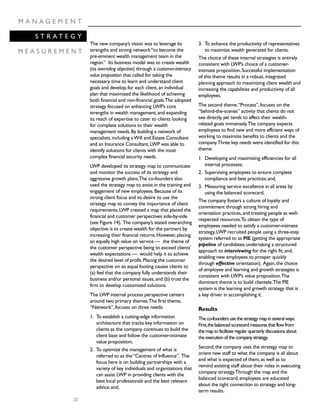 28
M A N A G E M E N T
S T R A T E G Y
M E A S U R E M E N T
The new company’s vision was to leverage its
strengths and strong network“to become the
pre-eminent wealth management team in the
region.” Its business model was to create wealth
(its overriding objective) through a customer-intimacy
value proposition that called for taking the
necessary time to learn and understand client
goals and develop,for each client,an individual
plan that maximized the likelihood of achieving
both financial and non-financial goals.The adopted
strategy focused on enhancing LWP’s core
strengths in wealth management,and expanding
its reach of expertise to cater to clients looking
for complete solutions to their wealth
management needs.By building a network of
specialists,including aWill and Estate Consultant
and an Insurance Consultant,LWP was able to
identify solutions for clients with the most
complex financial security needs.
LWP developed its strategy map to communicate
and monitor the success of its strategy and
aggressive growth plans.The co-founders also
used the strategy map to assist in the training and
engagement of new employees.Because of its
strong client focus and its desire to use the
strategy map to convey the importance of client
requirements,LWP created a map that placed the
financial and customer perspectives side-by-side
(see Figure 14). The company’s stated overarching
objective is to create wealth for the partners by
increasing their financial returns.However,placing
an equally high value on service — the theme of
the customer perspective being to exceed clients’
wealth expectations — would help it to achieve
the desired level of profit.Placing the customer
perspective on an equal footing causes clients to
(a) feel that the company fully understands their
business and/or personal issues,and (b) trust the
firm to develop customized solutions.
The LWP internal process perspective centers
around two primary themes.The first theme,
“Network”,focuses on three needs:
1. To establish a cutting-edge information
architecture that tracks key information on
clients as the company continues to build the
client base and follow the customer-intimate
value proposition;
2. To optimize the management of what is
referred to as the“Centres of Influence”. The
focus here is on building partnerships with a
variety of key individuals and organizations that
can assist LWP in providing clients with the
best local professionals and the best relevant
advice;and,
3. To enhance the productivity of representatives
to maximize wealth generated for clients.
The choice of these internal strategies is entirely
consistent with LWP’s choice of a customer-
intimate proposition.Successful implementation
of this theme results in a robust,integrated
planning approach to maximizing client wealth and
increasing the capabilities and productivity of all
employees.
The second theme,“Process”,focuses on the
“behind-the-scenes” activity that clients do not
see directly,yet tends to affect their wealth-
related goals immensely.The company expects
employees to find new and more efficient ways of
working to maximize benefits to clients and the
company.Three key needs were identified for this
theme:
1. Developing and maximizing efficiencies for all
internal processes;
2. Supervising employees to ensure complete
compliance and best practices;and,
3. Measuring service excellence in all areas by
using the balanced scorecard.
The company fosters a culture of loyalty and
commitment through strong hiring and
orientation practices,and treating people as well-
respected resources.To obtain the type of
employees needed to satisfy a customer-intimate
strategy,LWP recruited people using a three-step
system referred to as PIE (getting the appropriate
pipeline of candidates;undertaking a structured
approach to interviewing for the right fit;and,
enabling new employees to prosper quickly
through effective orientation). Again,the choice
of employee and learning and growth strategies is
consistent with LWP’s value proposition.The
dominant theme is to build clientele.The PIE
system is the learning and growth strategy that is
a key driver in accomplishing it.
Results
Theco-foundersusethestrategymapinseveralways.
First,thebalancedscorecardmeasuresthatflowfrom
themaptofacilitateregularquarterlydiscussionsabout
theexecutionofthecompanystrategy.
Second,the company uses the strategy map to
orient new staff to what the company is all about
and what is expected of them,as well as to
remind existing staff about their roles in executing
company strategy.Through the map and the
balanced scorecard,employees are educated
about the tight connection to strategy and long-
term results.
 