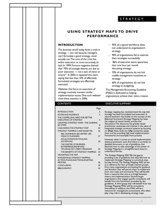 INTRODUCTION
The business world today faces a crisis in
strategy — but not because managers
can’t formulate a good strategy...most
actually can.The core of the crisis lies
within execution or,more accurately,its
lack.In 1999,Fortune magazine claimed
that“70% of strategic failures are due to
poor execution — not a lack of vision or
smarts”1
.In 2003,it repeated this claim,
saying that less than 10% of effectively
formulated strategies are effectively
executed.
Websites that focus on execution of
strategy routinely mention similar
implementation issues.One such website2
cited these statistics in 2006:
- 95% of a typical workforce does
not understand its organization’s
strategy;
- 90% of organizations fail to execute
their strategies successfully;
- 86% of executive teams spend less
than one hour per month
discussing strategy;
- 70% of organizations do not link
middle management incentives to
strategy;
- 60% of organizations do not link
strategy to budgeting.
This ManagementAccounting Guideline
(MAG) is dedicated to helping
organizations achieve their vision,mission
USING STRATEGY MAPS TO DRIVE
PERFORMANCE
CONTENTS EXECUTIVE SUMMARY
Strategy mapping has revolutionized the way that
strategy has been formulated and executed. A
natural evolution that builds on the success of the
Balanced Scorecard,Strategy Mapping has been
the subject of recent books,articles and
discussions.This discourse has greatly raised
practitioner awareness and interest in the value of
integrated strategic scorecard systems by focusing
on what these tools are,why companies adopt
them and by providing high level implementation
frameworks and examples from practice.
However,when it comes to actual implementation
detail,practitioners soon find there is currently no
detailed document,or set of guidelines,that
illustrate how to take advantage of the power of
Strategy Mapping in a straightforward,easy-to-
understand format.
The Strategy Mapping MAG fills this gap by
providing a set of guidelines that describe how to
implement Strategy Mapping in a practical,step-
by-step format.The Strategy Mapping MAG serves
as a reference for four principle interest groups.
First,many organizations are looking for guidance
and direction that will permit them to implement
their own maps and scorecards.They will benefit
from a resource that acts as a bridge between
theory and implementation.Second,larger
organizations that engage specific consultants will
benefit from the framework provided by the
guidelines. A third group that will benefit from the
Strategy Mapping MAG will be consultants
themselves.In addition,this MAG will be a
resource for management accountants who often
play a key role in developing strategy maps.
INTRODUCTION 3
SCOPEANDAUDIENCE 5
THE COMPELLING NEED FOR BETTER
EXECUTION OF STRATEGY 5
CREATING STRATEGY MAPS -THE GUIDING
SIX STEPS 8
CASCADINGTHE STRATEGY MAP 25
STRATEGY MAPPING CASEVIGNETTES 26
RBC DOMINION SECURITIES’ LIFE
WEALTH PLANNERS. 27
ATSAUTOMATIONTOOLING
SYSTEMS INC. 30
THE MASTER OF BUSINESS,
ENTREPRENEURSHIPAND
TECHNOLOGY (MBET) PROGRAM 32
THE BENEFITS OF STRATEGY MAPPING 34
VALIDATINGTHE MAP 35
INTEGRATING STRATEGY MAPPING,
ACTION PLANSANDTHE BUDGETING
PROCESS 36
CONCLUSION 39
BIBLIOGRAPHY 43
Page
S T R A T E G Y
3
 