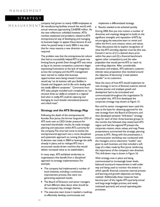M A N A G E M E N T
S T R A T E G Y
M E A S U R E M E N T
30
company had grown to nearly 4,000 employees at
26 manufacturing facilities around the world,with
annual revenues approaching Cdn$700 million. As
the new millennium unfolded,however, ATS’s
markets weakened and problems related toATS’
entrepreneurial way of developing and managing
its business began to appear.Klaus became ill,and
when he passed away in early 2004,it was clear
that for many reasons,a new direction was
required.
The problem was that the entrepreneurial culture
that had so successfully helpedATS to grow was
limiting future growth.Even thoughATS was twice
as big as its nearest competitor,customers began
expressing frustrations at the lack of integration
across the company,and theATS management
team started to realize that business
opportunities were being missed.Customers
would say“we do business with your facilities in
Canada and Singapore and it’s like we’re dealing with
two totally different companies.” Comments from
ATS sales people included such complaints as,“our
structure limits our ability to compete to a regional
level when in reality ATS could be capturing and
leveraging its much broader international presence
and critical mass”.
Strategy and the ATS Strategy Map
Following the death of the entrepreneurial
founder,Ron Jutras,the former long-time CFO of
ATS took over as CEO.Under pressure for
improved shareholder results,he made strategic
planning and execution withinATS a priority for
the company.The time had come to evolve the
entrepreneurial approach into a more disciplined
and systematic approach to running the business.
A decision was made in 2004 to leverage the skills
already in place,and to reshapeATS into a
structured,results-driven machine that would
deliver increased value to its stakeholders.
In many ways, ATS exhibited similarities to
organizations that benefit from a disciplined
approach to strategy implementation.For
example,
q The company had implemented a number of
local initiatives,including a continuous
improvement process,that were not
generating expected results.
q The Board of Directors and senior managers
all had different ideas about what should be
the company’s key strategic themes.
q The executive team knew it needed a roadmap
to effectively develop,communicate and
implement a differentiated strategy.
q Results needed to be achieved quickly.
During 2005,Ron put into motion a number of
directives and meetings designed to build on the
significant strengths and reputation ofATS,by
encouraging the executive team to revisit and
refine the firm’s core mission,vision,and values.
These discussions led to explicit recognition of
what theATS overriding objective must be (this was
framed in terms of (1) a desired share price
within five years and (2) a financial benchmark
against other competitors),and the value
proposition that would permitATS to reach its
overriding objective. After considerable
discussion and analysis, ATS selected a customer-
intimate value proposition that revolved around
the objective of becoming“a total solutions
provider” to its customers.
Now the story of howATS would implement its
new strategy in terms of financial,customer,internal
business process and employee growth and
development had to be articulated and
communicated throughout the organization.To
accomplish this, ATS first developed the
corporate strategy map shown as Figure 15.
Ron and his senior management team used this
map as the basis for obtaining approval for the
new strategy from the Board of Directors,and
then developed tentative“drill-down” strategy
maps for each of their three business groups.In
the months that followed,they visited eachATS
region and had the regionalVP present the
corporate mission,vision,values,and map.These
presentations summarized the strategic planning
process atATS. Along with the presentation,a
communication workshop was conducted with
the managers,and an electronic“toolkit” was
given to each business unit that included a soft
copy of a video made by Ron Jutras reinforcing
the importance of the company’s new direction.
This drill-down map is shown in Figure 16.
With strategy now in place and being
communicated to increasingly lower levels,
balanced scorecard measurement is well under
way and being used to monitor the extent to
which specific financial,customer,internal process
and learning and growth objectives are being
realized. Additionally,these measures have
become part of the regularATS quarterly,annual
and long-range budget process,and newly
instituted quarterly and annual operating plan
processes.
 