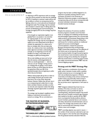 32
M A N A G E M E N T
S T R A T E G Y
M E A S U R E M E N T
Results
In reflecting onATS’s experience with its strategy
map,Ron Jutras pointed out that that the challenge
forATS in meeting its customer needs will be met
by its ability to convert an entrepreneurial,fire-
fighting culture to a more planned and disciplined
management style.The strategy map has assisted
this transition in several ways.In talking about the
process of developing and communicating the
strategy throughoutATS via the strategy map,Ron
explained:
It has brought our organization together more
globally.There is no question in my mind that
our regional people are now more closely
integrated.The strategy map has encouraged the
regions to be more closely joined at the hips,to
consider the organization as a whole and to
focus on strategy rather than just day-to-day
events. As a result,we have more coordination,
better alignment and better understanding.For
example,we are beginning to see the early
benefits of us doing a much better job at
leveraging our global purchasing power.
We are also bubbling up issues such as how
does this business unit/strategy/initiative fit
within our overall organization — when we
meet you can see“strategy”coming across in
our meetings.We are getting a much clearer
picture of where we will be going and why we
are going there.When you talk to the
operational people,they are beginning to outline
where they see the future.
Without doubt,people still say that our desire to
make strategy everyone’s job increases what
they have to do on top of their day-to-day
business.However,I believe they will soon view it
as an empowering tool to allow them to make
better and faster decisions and allow us to free
our time for more important matters like taking
advantage of growth opportunities to accelerate
our business.
The strategy map has played a significant role in
helping us understand,communicate and
execute our strategy. We are committed to it.
THE MASTER OF BUSINESS,
ENTREPRENEURSHIP AND
TECHNOLOGY (MBET) PROGRAM
MBET is a distinctively different graduate business
program that has been carefully designed to (1)
respond to Canada’s pressing need for more
innovation,(2) build on the University of
Waterloo’s distinctive energies in technology and
entrepreneurship,and (3) attract entrepreneurially
oriented individuals interested in changing
Canada’s business landscape.
Background
Despite the existence of numerous excellent
business programs,Canada’s record has been
weak on managing and mobilizing entrepreneurial
and technological opportunities into commercially
viable products and businesses.Responding to this
need,in early 2000 the University ofWaterloo,
well known for its distinct policies on intellectual
capital and success at technological
commercialization,created the Centre for
Business,Entrepreneurship andTechnology
(CBET) (www.cbet.uwaterloo.ca).The objective of
the Centre was to (a) improve the quality of
future business leaders through focused programs
that would attract more innovative students,(b)
improve training,and (c) develop the managerial
skills that would assist in converting opportunities
into viable commercial businesses.MBET was the
Centre’s flagship program.
Strategy and the MBET Strategy Map
MBET represents a combination of private and
public sector interests.It exists within a publicly
funded university but,as is increasingly the case
with new professional programs in Ontario
universities,its funding comes almost entirely from
student tuition and externally raised money.In
other words,MBET must be financially viable or,
like any private sector organization,it will cease to
exist.
MBET designers believed they knew how to
develop a first-class curriculum to attract
entrepreneurs,and to provide the type of
“knowing-doing” educational program that would
help overcome Canada’s innovation gap.However,
they needed to be able to quickly tell the MBET
story to prospective faculty,students,advisory
council members,potential donors and mentors,
and other educational and administrative units on
campus.The strategy map proved to be an ideal
way to communicate the university’s chosen
mission,vision,and strategies.
MBET’s overriding objective was social in nature —
the number of new ventures it planned to spin out
of the program in the next few years.Recognizing
that the graduate business education field was
 