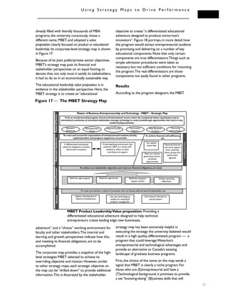 U s i n g S t r a t e g y M a p s t o D r i v e P e r f o r m a n c e
already filled with literally thousands of MBA
programs,the university consciously chose a
different name,MBET,and adopted a value
proposition clearly focused on product or educational
leadership.Its corporate-level strategy map is shown
in Figure 17.
Because of its joint public/private sector objectives,
MBET’s strategy map puts its financial and
stakeholder perspectives on an equal footing,to
denote that,not only must it satisfy its stakeholders,
it had to do so in an economically sustainable way.
The educational leadership value proposition is in
evidence in the stakeholder perspective.Here,the
MBET strategy is to create an“educational
adventure” and a“choice” working environment for
faculty and other stakeholders.The internal and
learning and growth perspectives indicate how this,
and meeting its financial obligations,are to be
accomplished.
The corporate map provides a snapshot of the high-
level strategies MBET selected to achieve its
overriding objective and mission.However,similar
to other strategy maps,each strategic objective on
the map can be“drilled down” to provide additional
information.This is illustrated by the stakeholder
objective to create“a differentiated educational
adventure designed to produce tomorrow’s
innovators”.Figure 18 portrays,in more detail,how
the program would attract entrepreneurial students
by promising and delivering on a number of key
educational components.Note that only certain
components are true differentiators.Things such as
simple admission procedures were taken as
necessary but not sufficient conditions for mounting
the program.The real differentiators are those
components not easily found in other programs.
Results
According to the program designers,the MBET
strategy map has been extremely helpful in
executing the strategy the university believed would
result in a high quality,differentiated,program — a
program that could leverageWaterloo’s
entrepreneurial and technological advantages and
provide an alternative to Canada’s existing
landscape of graduate business programs.
First,the choice of the name on the map sends a
signal that MBET is clearly a niche program.For
those who are (E)ntrepreneurial and have a
(T)echnological background,it promises to provide
a set“knowing-doing” (B)usiness skills that will
33
Master of Business,Entrepreneurship andTechnology - MBET – Strategic Map
To be an entrepreneurship program of local and international renown,where the exceptional talents of graduates,and an
international community of committed stakeholders,leverage technology to create breakthrough opportunities that result in new,
market-leading businesses
To meet and exceed the expectations of entrepreneurial students,faculty,
capital providers and program supporters,we provide:
To achieve our stakeholder objectives and meet our financial obligations,we must:
To create and maintain a culture of innovation with our faculty,staff and external stakeholders,we:
Education
Adventure
E(I)ntrepreneur
Focus
Inspired Faculty Community
Support
New Business
Creation
Nurturing
Environment
To achieve financial self-sufficiency,
we:
FinancialObligation
A differentiated educational
adventure designed to produce
tomorrow’s innovators
A learning/doing environment that
positions CBET as a choice UW
initiative in which to work,
contribute and support
Set realistic
tuition fees
Seek out revenue
generating mission-
consistent
opportunities
Maximize financial
and moral support
from university,
donor groups and
government
agencies
Support development of
required competencies
Use new technology as
enabler for teaching &
program management
Link research interests to
overall mission
Mission&ThemesStakeholderSatisfactionInternalProcessesRenewal
Figure 17 — The MBET Strategy Map
Build the right program Build the right faculty Build the necessary
support system
Achieve operating
efficiencies
MBET Product LeadershipValue proposition:Providing a
differentiated educational adventure designed to help technical
entrepreneurs create leading edge new businesses.
 