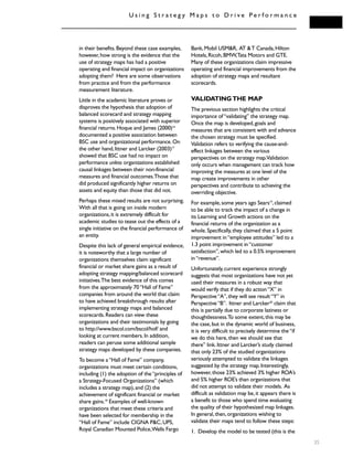 U s i n g S t r a t e g y M a p s t o D r i v e P e r f o r m a n c e
35
in their benefits.Beyond these case examples,
however,how strong is the evidence that the
use of strategy maps has had a positive
operating and financial impact on organizations
adopting them? Here are some observations
from practice and from the performance
measurement literature.
Little in the academic literature proves or
disproves the hypothesis that adoption of
balanced scorecard and strategy mapping
systems is positively associated with superior
financial returns.Hoque and James (2000)16
documented a positive association between
BSC use and organizational performance.On
the other hand,Ittner and Larcker (2003)17
showed that BSC use had no impact on
performance unless organizations established
causal linkages between their non-financial
measures and financial outcomes.Those that
did produced significantly higher returns on
assets and equity than those that did not.
Perhaps these mixed results are not surprising.
With all that is going on inside modern
organizations,it is extremely difficult for
academic studies to tease out the effects of a
single initiative on the financial performance of
an entity.
Despite this lack of general empirical evidence,
it is noteworthy that a large number of
organizations themselves claim significant
financial or market share gains as a result of
adopting strategy mapping/balanced scorecard
initiatives.The best evidence of this comes
from the approximately 70“Hall of Fame”
companies from around the world that claim
to have achieved breakthrough results after
implementing strategy maps and balanced
scorecards.Readers can view these
organizations and their testimonials by going
to http://www.bscol.com/bscol/hof/ and
looking at current members.In addition,
readers can peruse some additional sample
strategy maps developed by these companies.
To become a“Hall of Fame” company,
organizations must meet certain conditions,
including (1) the adoption of the“principles of
a Strategy-Focused Organizations” (which
includes a strategy map),and (2) the
achievement of significant financial or market
share gains.18
Examples of well-known
organizations that meet these criteria and
have been selected for membership in the
“Hall of Fame” include CIGNA P&C,UPS,
Royal Canadian Mounted Police,Wells Fargo
Bank,Mobil USM&R, AT &T Canada,Hilton
Hotels,Ricoh,BMW,Tata Motors and GTE.
Many of these organizations claim impressive
operating and financial improvements from the
adoption of strategy maps and resultant
scorecards.
VALIDATINGTHE MAP
The previous section highlights the critical
importance of“validating” the strategy map.
Once the map is developed,goals and
measures that are consistent with and advance
the chosen strategy must be specified.
Validation refers to verifying the cause-and-
effect linkages between the various
perspectives on the strategy map.Validation
only occurs when management can track how
improving the measures at one level of the
map create improvements in other
perspectives and contribute to achieving the
overriding objective.
For example,some years ago Sears19
,claimed
to be able to track the impact of a change in
its Learning and Growth actions on the
financial returns of the organization as a
whole.Specifically,they claimed that a 5 point
improvement in“employee attitudes” led to a
1.3 point improvement in“customer
satisfaction”,which led to a 0.5% improvement
in“revenue”.
Unfortunately,current experience strongly
suggests that most organizations have not yet
used their measures in a robust way that
would verify that if they do action“X” in
Perspective“A”,they will see result“Y” in
Perspective“B”. Ittner and Larcker20
claim that
this is partially due to corporate laziness or
thoughtlessness.To some extent,this may be
the case,but in the dynamic world of business,
it is very difficult to precisely determine the“if
we do this here,then we should see that
there” link.Ittner and Larcker’s study claimed
that only 23% of the studied organizations
seriously attempted to validate the linkages
suggested by the strategy map.Interestingly,
however,those 23% achieved 3% higher ROA’s
and 5% higher ROE’s than organizations that
did not attempt to validate their models. As
difficult as validation may be,it appears there is
a benefit to those who spend time evaluating
the quality of their hypothesized map linkages.
In general,then,organizations wishing to
validate their maps tend to follow these steps:
1. Develop the model to be tested (this is the
 