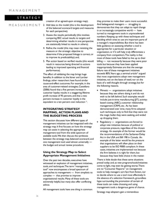 36
M A N A G E M E N T
S T R A T E G Y
M E A S U R E M E N T
creation of an agreed-upon strategy map);
2. Add data to the model (this is the development
of the balanced scorecard targets and measures
for each perspective);
3. Assess the results periodically (this involves
comparing BSC actual results to targets and
determining whether results in one perspective
are statistically linked to results in others);
4. Refine the model (this may mean revisiting the
measure or the strategic objective to
determine if the proposed linkage is correct,or
to improve its predictability);and,
5. Plan action based on verified results (this would
result in resources being directed to actions
leading to improved operating and financial
performance).
The effort of validating the map brings huge
benefits.In addition to the Ittner and Larcker
findings,other researchers have found similar
cause-and-effect outcomes.For example,in the
area of customer-related strategies,Castellano
(2006) found that a five percent increase in
customer loyalty results in a staggering lifetime
profit increase of 95 percent,and that a two
percent increase in customer loyalty is the
equivalent to a ten percent cost reduction 21
.
INTEGRATING STRATEGY
MAPPING, ACTION PLANS AND
THE BUDGETING PROCESS
This section discusses how different types of
management initiatives can be integrated with the
strategy map.It first focuses on how the strategy
map can assist in selecting the appropriate
management tool from the wide spectrum of
available tools.We then discuss the symbiosis
between the strategy map,balanced scorecard,and
one management tool used almost universally —
the budget and annual review procedure.
Using the Strategy Map to Select
Appropriate Management Initiatives
Over the past two decades,executives have
witnessed an explosion of management initiatives,
tools,and techniques.The term“management
tool” now encompasses a broad spectrum of
approaches to management — from simplistic to
complex — that promise to improve
organizational results.Many of these tools are
extremely helpful,but many also offer conflicting
advice.
All management tools have one thing in common:
they promise to make their users more successful.
And beleaguered managers — struggling to
demonstrate that they can adapt to rapid change
in an increasingly competitive world — have
turned to management tools in unprecedented
numbers.Keeping up with these techniques and
deciding which ones to use are important parts of
a manager’s responsibilities.But there has been
little guidance on assessing whether a tool is
appropriate for a particular situation or
organization,or if it will help truly differentiate a
company from competitors.The reality is that
most of these tools have failed to live up to their
billing — not necessarily because they were poor
tools but because they have been applied
inappropriately.Estimates are that the average
failure rate of these management initiatives
exceeds 80%.Years ago,a seminal article22
argued
that most organizations adopt new management
initiatives,not on the basis of need,nor on the
basis of a well thought through strategy,but for
the following reasons.
q Mimetic — organizations adopt initiatives
because they see others doing it and do not
wish to be left behind.Such examples would
include just-in-time manufacturing (JIT),activity-
based costing (ABC),customer relationship
management (CRM),etc. As has been
demonstrated over time,many firms adopted
such techniques only to find that they were not
the magic bullet they were seeking,and ended
up dropping them.
q Regulatory — organizations are forced to
adopt new initiatives because of political or
corporate pressure,regardless of the chosen
strategy. An example of the former would be
the recommendations of the Sarbanes-Oxley
Act in the USA and Bill 198 in Canada. An
example of the latter would be the pressure
that organizations will often place on their
suppliers to be ISO 9000 compliant.In these
cases,initiatives are implemented not because
the firm believes it is right for them,but
because they have little choice in the matter.
There is little doubt that these same situations
prevail today and,as new programs/tools/initiatives
come to light,may even be getting worse.There
are no“Consumer Reports” on management
tools to help managers sort fact from fiction,nor
to decide where to use a tool most effectively.In
the absence of a selection framework,groundless
hype surrounding the promotion of certain of
these tools can make choosing and using
management tools a dangerous game of chance.
Strategy map adopters gain a tremendous
 
