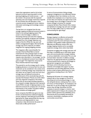 means that organizations need to (a) tie their
balanced scorecard reporting system to their
planning,budgeting,and review process — and
(b) include in this process both the expected
operating costs and strategic investments required
for the activities that will take place in their
customer,process management,human relations,
information technology,and knowledge creation
activitiesxiv
.
The key here is to recognize how the new
strategy mapping and balanced scorecard system is
linked to the existing budgeting system.The
answer is that the budget,in addition to
forecasting revenues and costs from ongoing
activities,now explicitly recognizes new initiatives
prompted from the strategic objectives and
targets of the firm.While this may seem self
evident,strategy-based budgets,informed by the
strategy map and its measures,are seldom
integrated into ongoing budgeting activities.
This integration offers several benefits.For
example,Chemical Retail Bank screened
investments for their potential impact on their
balanced scorecard.Over 50% of investment
requests were discarded as“non-strategic” (i.e.the
impact on the balanced scorecard was simply not
great enough)24
.This helped free resources for
those initiatives deemed truly strategic.
The potential to use the strategy map for making
budgeting decisions is immense.Each line item and
investment can be considered in the context of its
impact on achieving strategy map components.For
this reason,we can expect to see more and more
strategy maps and balanced scorecards as
prominent parts of the annual planning cycle.For
example,Northwestern Mutual,one of the oldest
and most respected companies in the United
States,links all new project-funding proposals to
the company’s strategic objectives,with impressive
results.Within one year of aligning projects to the
balanced scorecard,the company saw a 21 percent
improvement in the number of projects meeting
scope,schedule,and budget goals25
.
Some companies,like IKEA,have gone one step
further and eliminated the traditional budgeting
process,replacing it with balanced scorecard-like
approaches for target setting.While this step may
be extreme and inappropriate for most
companies,it does demonstrate the power of
these tools to affect performance26
.
In terms of communication,linking strategy
mapping to budgeting can very effectively indicate
to employees where new initiatives can be most
valuable.Since employees are an important source
of new ideas and initiatives,the opportunity to link
the strategy map to the budget to execute on the
chosen strategy is immense.For example,
companies like Saint Mary’s Duluth Clinic reviews
and refreshes its strategy map each year at budget
time.This helps reaffirm that it is measuring and
communicating the right things27
.
CONCLUSION
Strategy mapping is an effective and powerful
initiative that can help keep a company at its
competitive peak.The tools,techniques and steps
provided in this guideline enable organizations to
effectively and efficiently conduct their own
strategy mapping initiative and to successfully
implement strategy where others have failed.
Companies struggling with strategy execution will
find maps a compelling way to think about,agree
upon,and communicate their strategic initiatives
to various stakeholder communities.This can only
promote better execution.In addition,strategy
maps form the appropriate basis for (a) balanced
scorecard performance measures,(b) linkages to
appropriate management and validation
techniques,and (c) allocating resources to
initiatives and strategies that support its value
propositions and overriding objectives.This has
proven to lead to better performance for many
organizations,including those in the“Hall of
Fame”.
Realizing the full power of a strategy mapping
initiative calls on top managers to commit to
describing and communicating strategy in a way
that will guide decision making away from a short-
term focus on financial figures. As employees at all
levels learn to use the strategy map to guide their
actions,they will align themselves,and their
company,to execute strategy in a manner never
before experienced.In doing so,the company will
position itself to generate the profitability and to
demonstrate the accountability demanded by
customers,shareholders,employees,and the
communities around them.
U s i n g S t r a t e g y M a p s t o D r i v e P e r f o r m a n c e
39
 