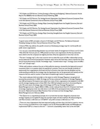 41
U s i n g S t r a t e g y M a p s t o D r i v e P e r f o r m a n c e
23
R.S.Kaplan and D.P.Norton,“Linking Strategy to Planning and Budgeting”,Balanced Scorecard, Article
Reprint No.B0005A,Harvard Business School Publishing,2000.
24
R.S.Kaplan and D.P.Norton,The Strategy-Focused Organization:How Balanced Scorecard CompaniesThrive
in the New Business Environment (Harvard Business School Press) 2000.
25
R.S.Kaplan and D.P.Norton,Strategy Maps:Converting IntangibleAssets IntoTangible Outcomes (Harvard
Business School Press) 2004.
26
R.S.Kaplan and D.P.Norton,The Strategy-Focused Organization:How Balanced Scorecard CompaniesThrive
in the New Business Environment (Harvard Business School Press) 2000.
27
R.S.Kaplan and D.P.Norton,Strategy Maps:Converting IntangibleAssets IntoTangible Outcomes (Harvard
Business School Press) 2004.
i
A good review of BSC principles is found in R.B.Kaplan and D.P.Norton.The Balanced Scorecard:
Translating Strategy intoAction.Harvard Business School Press,1996.
ii
A future MAG may address the specific concerns of developing strategy maps for not-for-profit and
public sector organizations.
iii
It is not just a misunderstanding between top and lower levels of management.R.Charan and G.Colvin
“Why CEOs Fail”,Fortune,June 21,1999,pointed out that in one organization,the five top executives
were asked to list the company’s ten highest priorities.Only two appeared on more than one list.
iv
The term“strategy map” is the most common term to describe cause and effect relationships among
various balanced scorecard perspectives.However,other terms that have been used to express the same
kind of visual phenomenon include,“knowledge maps”,“transformation maps”,“strategy cause and effect
tree”,and“concept maps”.
v
While solid academic evidence has yet to fully justify the attention received by the balanced scorecard
movement,there is no question about its popularity in practice.There are now literally hundreds of
testimonials from organizations of all sizes and from all sectors that claim that the discipline and the
understanding provided by the strategy map,the hypotheses that can be generated (and tested) and the
measures that are used to monitor it,have lead to breakthrough results in implementation.
vi
Two recent webcasts shed some light on the extent to which Strategy Mapping is recognized and
practiced by practitioners.In 2003, Armitage andTurney conducted a webcast on Strategy Mapping to
over 600 participants.Participants were asked how many of their organizations had adopted (1) the BSC
and (2) strategy mapping as part of their BSC.Over 50% had adopted some form of scorecarding but
only 15% were aware of strategy maps.(H.Armitage and P.Turney,“Strategy Management”,
BetterManagement.com, August 2003).In 2006,a similar webcast found that 51% of listeners had heard
of strategy mapping but knew very little about it and 36% of the participants knew nothing about it.
(G.Lawrie,“Balanced Scorecard Best Practices:How to Create and Use Strategy Maps”,
BetterManagement.com,February 2006).
vii
The Glacier Inn is a hypothetical example of an ice hotel that has been designed to illustrate how
strategy mapping can be applied.To keep the example simple and take emphasis off of financial figures,
cash flow increase is referred to as“CF $XXX” and profit increase is referred to as“Y%”.
viii
There are many organizations that have espoused quality and claim that it has lead to superior returns.
This is true but successful firms in this category such as GE,Motorola,IBM,Kodak,andWestinghouse
implementedTQM as a means to the end — economic sustainability,rather than as the end itself.
 