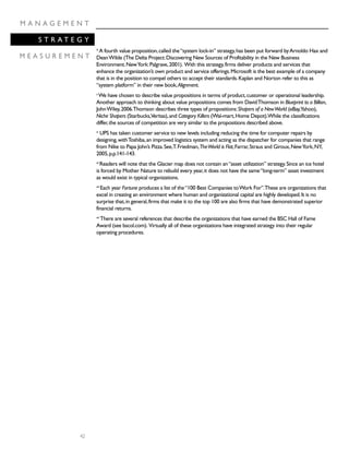 42
M A N A G E M E N T
S T R A T E G Y
M E A S U R E M E N T
ix
A fourth value proposition,called the“system lock-in” strategy,has been put forward byArnoldo Hax and
DeanWilde (The Delta Project:Discovering New Sources of Profitability in the New Business
Environment.NewYork:Palgrave,2001). With this strategy,firms deliver products and services that
enhance the organization’s own product and service offerings.Microsoft is the best example of a company
that is in the position to compel others to accept their standards.Kaplan and Norton refer to this as
“system platform” in their new book,Alignment.
x
We have chosen to describe value propositions in terms of product,customer or operational leadership.
Another approach to thinking about value propositions comes from DavidThomson in Blueprint to a Billion,
JohnWiley,2006.Thomson describes three types of propositions:Shapers of a NewWorld (eBay,Yahoo),
Niche Shapers (Starbucks,Veritas),and Category Killers (Wal-mart,Home Depot).While the classifications
differ,the sources of competition are very similar to the propositions described above.
xi
UPS has taken customer service to new levels including reducing the time for computer repairs by
designing,withToshiba,an improved logistics system and acting as the dispatcher for companies that range
from Nike to Papa John’s Pizza.See,T.Friedman,TheWorld is Flat,Farrar,Straus and Giroux,NewYork,NY,
2005,p.p.141-143.
xii
Readers will note that the Glacier map does not contain an“asset utilization” strategy.Since an ice hotel
is forced by Mother Nature to rebuild every year,it does not have the same“long-term” asset investment
as would exist in typical organizations.
xiii
Each year Fortune produces a list of the“100 Best Companies toWork For”.These are organizations that
excel in creating an environment where human and organizational capital are highly developed.It is no
surprise that,in general,firms that make it to the top 100 are also firms that have demonstrated superior
financial returns.
xiv
There are several references that describe the organizations that have earned the BSC Hall of Fame
Award (see bscol.com). Virtually all of these organizations have integrated strategy into their regular
operating procedures.
 