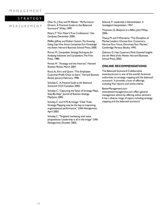 44
M A N A G E M E N T
S T R A T E G Y
M E A S U R E M E N T
Olve,N.,J.Roy and M.Wetter. “Performance
Drivers: A Practical Guide to the Balanced
Scorecard”Wiley,1999.
Peters,T.“Tom Peter’sTrue Confessions.” Fast
Company,December 2000.
Pfeffer,Jeffrey and Robert Sutton.The Knowing-
Doing Gap:How Smart CompaniesTurn Knowledge
into Action.Harvard Business School Press,2000.
Porter,M..Competitive Strategy:Techniques for
Analysing Industries and Competitors.The Free
Press,1980.
Porter,M. “Strategy and the Internet.” Harvard
Business Review,March 2001.
Rucci,A.,Kirn and Quinn.“The Employee-
Customer-Profit Chain at Sears.” Harvard Business
Review,January-February 1998.
Scholey,C. A Practical Guide to the Balanced
Scorecard.CCH Canadian,2002.
Scholey,C.“Capturing theValue of Strategy Maps,
Step-By-Step.” Journal of Business Strategy.
May/June,2005.
Scholey,C.and H.M.Armitage.“ClearTrails:
Strategy Mapping may be the key to improving
organizational performance.” CMA Management,
April 2003.
Scholey,C.“Targeted marketing with value
propositions:Leadership is all in the image” CMA
Management,October 2002.
Selznick,P. Leadership in Administration: A
Sociological Interpretation.1957.
Thomson,D.,Blueprint to a Billion,JohnWiley,
2006.
Treacy,M.and F.Wiersema,“The Discipline of
Market Leaders:ChooseYour Customers,
NarrowYour Focus,DominateYour Market.”
Cambridge:Perseus Books,1995.
Zaltman,G.How CustomersThink:Essential Insights
into the Mind of the Market.Harvard Business
School Press,2003.
ONLINE RECOMMENDATIONS
The Balanced Scorecard Collaborative
www.bscol.com is one of the world’s foremost
authorities on strategy mapping and the balanced
scorecard. It provides a host of offerings,
including free reports and online events.
BetterManagement.com
www.bettermanagement.com offers general
management advice by offering online seminars.
It has a diverse range of topics,including strategy
mapping and the balanced scorecard
 