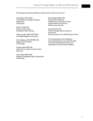 U s i n g S t r a t e g y M a p s t o D r i v e P e r f o r m a n c e
45
Richard Benn,CMA,FCMA
Vice President Knowledge and Program
Development
CMA Canada
Dennis C.Daly,CMA
Professor ofAccounting
Metropolitan State University
William Langdon,MBA,CMA,FCMA
Knowledge Management Consultant
Mano Mahadeva,CPA,ABV,MBA,CFE,
Regional Finance Director
U.S.Oncology
Douglas Nesbit,MBA,CPA
Senior Finance andAccounting Consultant
SALO,LLC
Todd Scaletta,MBA,FCMA
Manager,Knowledge & Program Development
CMA Canada
RichardWagner,MBA,CMA
Entrepreneur-In-Residence,
Schlegel Centre for Entrepreneurship
School of Business & Economics
Wilfrid Laurier University
KennethW.Witt,CPA
Technical Manager,Business,Industry &
Government
American Institute of Certified PublicAccountants
The views expressed in this Management
Accounting Guideline do not necessarily reflect
those of the individuals listed above or the
organizations with which they are affiliated.
This Management Accounting Guideline was prepared with the advice and counsel of:
 