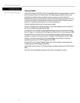 46
M A N A G E M E N T
S T R A T E G Y
M E A S U R E M E N T
THE AUTHORS:
Howard M.Armitage,Ph.D,FCMA and Cam Scholey,MBA,CMA have worked together for several
years advancing the theory and implementation of Strategy Mapping and Balanced Scorecards.
Individually and collectively,they have offered numerous seminars to both the Society of
ManagementAccountants and theAmerican Institute of Certified PublicAccountants as well as to
numerous other groups in Canada,USA,CentralAmerica,Europe andAsia.They have extensive
experience in implementing these systems in a variety of organizations.
They have published several articles in recent years including:
Scholey,C.,“Strategy maps:a step-by-step guide to measuring,managing and communicating the
plan” Journal of Business Strategy,May/June 2005.
Armitage,H.M.,and C.Scholey,“Strategy Mapping: Avoiding Costly (and Unnecessary) Strategic
Failures”,Chapter 7 in Handbook of Cost Management,Warren,Gorham & Lamont,January 2004
Armitage,H.M.and C.Scholey,“Hands-on Scorecarding:How strategy mapping has helped one
organization see better its successes and future challenges”,CMA Management,October 2004.
Scholey,C.and H.M.Armitage,“ClearTrails:Strategy Mapping may be the key to improving
organizational performance”,CMA Management, April 2003.
Armitage,H.M.,and C.Scholey,“Mapping Mavens:How private and public companies gain from
strategy mapping”,CMA Management,May 2003.
Cam Scholey is also the author of“A Practical Guide to the Balanced Scorecard” (CCH Canadian,
2002).
Curriculum vitae and biographical sketches of each author are available on request.
 