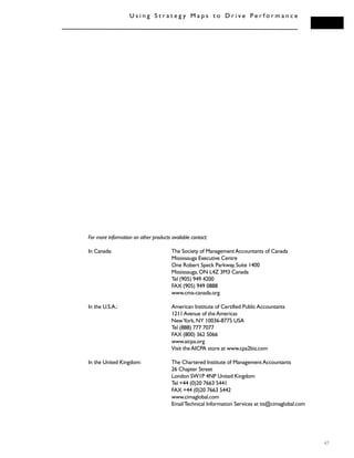 47
U s i n g S t r a t e g y M a p s t o D r i v e P e r f o r m a n c e
For more information on other products available contact:
In Canada: The Society of ManagementAccountants of Canada
Mississauga Executive Centre
One Robert Speck Parkway,Suite 1400
Mississauga,ON L4Z 3M3 Canada
Tel (905) 949 4200
FAX (905) 949 0888
www.cma-canada.org
In the U.S.A.: American Institute of Certified PublicAccountants
1211Avenue of theAmericas
NewYork,NY 10036-8775 USA
Tel (888) 777 7077
FAX (800) 362 5066
www.aicpa.org
Visit theAICPA store at www.cpa2biz.com
In the United Kingdom: The Chartered Institute of ManagementAccountants
26 Chapter Street
London SW1P 4NP United Kingdom
Tel +44 (0)20 7663 5441
FAX +44 (0)20 7663 5442
www.cimaglobal.com
EmailTechnical Information Services at tis@cimaglobal.com
 