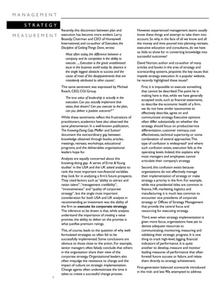6
M A N A G E M E N T
S T R A T E G Y
M E A S U R E M E N T
Recently,this disconnect between plan and
execution has become more evident.Larry
Bossidy,Chairman and CEO of Honeywell
International,and co-author of Execution,the
Discipline of GettingThings Done,wrote:
Most often today,the difference between a
company and its competitor is the ability to
execute......Execution is the great unaddressed
issue in the business world today.Its absence is
the single biggest obstacle to success and the
cause of most of the disappointments that are
mistakenly attributed to other causes4
.
This same sentiment was expressed by Michael
Roach,CEO,CGI Group
The true value of leadership is actually in the
execution.Can you actually implement that
vision,that dream? Can you execute to the plan,
can you deliver a positive outcome?5
”
While these sentiments reflect the frustrations of
practitioners,academics have also observed the
same phenomenon.In a well-known publication,
The Knowing-Doing Gap,Pfeffer and Sutton6
document the extraordinary gap between
knowledge obtained through books,articles,
meetings,retreats,workshops,educational
programs,and the deliverables organizational
leaders hope for.
Analysts are equally concerned about this
knowing-doing gap. A series of Ernst &Young
studies7
in the USA and the UK asked analysts to
rank the most important non-financial variables
they look for in analyzing a firm’s future prospects.
They cited factors such as“ability to attract and
retain talent”,“management credibility”,
“innovativeness” and“quality of corporate
strategy”,but the single most important
consideration for both USA and UK analysts in
recommending an investment was the ability of
the firm to execute its corporate strategy.
The inference to be drawn is that,while analysts
understand the importance of creating a value
promise,the ability to deliver on the promise is
what justifies premium ratings.
This,of course,leads to the question of why well-
formulated strategies so often fail to be
successfully implemented.Some conclusions are
obvious to those close to the action.For example,
senior managers often falsely conclude that others
in the organization share their view of the
corporate strategy.Organizational leaders also
often misjudge the resistance to change and the
impact of culture on strategic implementation.
Change agents often underestimate the time it
takes to create a successful change process.
However,experienced management teams usually
know these things and attempt to take them into
account.So why,in the face of all we know and all
the money and time poured into planning retreats,
executive education and consultants,do we have
so little to show for in converting knowledge into
successful outcomes?
David Norton,author and co-author of many
articles and books in the area of strategy and
scorecarding systems,pinpoints the key issues that
impede strategy execution.In a popular website,
he recently highlighted these issues8
:
First,it is impossible to execute something
that cannot be described.The point he is
making here is that,while we have generally
accepted tools,such as financial statements,
to describe the economic health of a firm,
we do not have similar taxonomies to
effectively describe,agree on and
communicate strategy.Executive opinions
often differ substantially on whether the
strategy should focus on product/service
differentiation,customer intimacy,cost
effectiveness,technical superiority,or some
combination of several approaches.This
type of confusion is widespreadiii
and where
such confusion exists,execution fails at the
operating levels.Indeed,this explains why
most managers and employees cannot
articulate their company’s strategy.
Second,this confusion exists because
organizations do not effectively manage
their implementation of strategy or make
strategy a priority in the firm.For example,
while vice presidential titles are common in
finance,HR,marketing,logistics and
manufacturing,it is much less common to
encounter vice presidents of corporate
strategy or Offices of Strategy Management
that provide the central focus and
resourcing for executing strategy.
Third,even when strategy implementation is
given more focus,organizations have yet to
devote adequate resources to
communicating,monitoring,measuring and
validating their strategic progress.It is one
thing to track high-level,lagging,financial
indicators of performance.It is quite
another to develop,measure and monitor
leading measures of performance that often
foretell future success or failure,and relate
them directly to strategy achievement.
First-generation balanced scorecards introduced
in the mid- and late 90s attempted to address
 