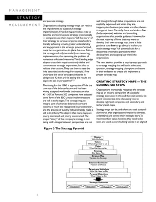 8
M A N A G E M E N T
S T R A T E G Y
M E A S U R E M E N T
and execute strategy.
Organizations adopting strategy maps can reduce
the impediments to successful strategy
implementation.First,the map provides a way to
describe and communicate strategy systematically
— companies use their maps to“tell the story” of
their strategy to various corporate stakeholders,
thereby achieving a much greater understanding
and engagement in the strategic process.Second,
maps force organizations to place the onus first on
the strategy,and only secondarily on measuring
implementation,thus removing the problem of
numerous unfocused measures.Third,leading edge
adopters use their maps to not only define and
communicate strategic imperatives,but also to
validate their actions.They use them to test the
links described on the map.For example,“if we
undertake this set of strategies/initiatives in
perspective X,then are we seeing the results we
expect to see in perspectiveY”?
The timing for this MAG is appropriate.While the
concept of the balanced scorecard has been
widely accepted worldwide (estimates are that
40 - 50% of Fortune 500 companies have adopted
some form of the BSCv
),many implementations
are still at early stages.The strategy map,an
integral part of advanced balanced scorecard
systems,is much less recognized by practitionersvi
,
and the process of building robust strategy maps is
still in its infancy.We observe that many maps are
poorly conceived and poorly constructed.The
proper“story” of the company’s strategy is not
being told.Linkages between perspectives are not
well thought through.Value propositions are not
explicitly expressed,and when they are,
inappropriate business processes are often chosen
to support them.Certainly,there are books,a few
(fairly expensive) websites and consulting
organizations that provide guidance.However,for
the vast majority of firms that may want to
develop their own strategy map,there is little
guidance as to how to go about it.In short,to
reach strategy maps’ full potential calls for a
disciplined,systematic approach to their
development and ongoing use within the
organization.
The next section provides a step-by-step approach
to strategy mapping that will assist advocates,
sponsors,strategy-mapping champions and teams
in their endeavor to create and implement a
proper strategy map.
CREATING STRATEGY MAPS —THE
GUIDING SIX STEPS
Organizations increasingly recognize the strategy
map as an integral component of successful
strategy execution.In this and the next section,we
spend considerable time discussing how to
develop high level corporate,and secondary and
tertiary level maps.
Strategy maps can be,and often are,used as stand-
alone tools that organizations employ to develop,
understand,and convey their strategic story.To
maximize their value,however,they need to be
seen,and used,as core building blocks in an aligned
Mission
WhyWe Exist
Values
What’s Important to Us
Vision
WhatWeWant to Be
Strategy
Our Game Plan
Strategy Map
Translate the Strategy
Balanced Scorecard
Measure and Focus
Targets and Initiatives
WhatWe Need to Do
Personal Objectives
What I Need to Do
Satisfied Shareholders Delighted Customers Efficient and Effective
Processes
Motivated and Prepared
Workforce
Strategic Outcomes
Figure 3:The Strategy Pyramid
 