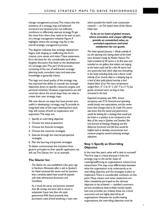 U S I N G S T R AT E G Y M A P S TO D R I V E P E R F O R M A N C E
9
change management process.This means that the
existence of a strategy map and balanced
scorecard are necessary,but not sufficient,
conditions to effectively execute strategy.To get
the most from them,they need to be seen as part
of a change management initiative.Figure 39
highlights where the strategy map fits in the
overall strategic management process.
The diagram indicates that strategic deployment
begins with shaping or reaffirming the firm’s
mission,core values,and vision.These statements
form the basis for the considerable (and often
lengthy) discussion that leads to the development
of a strategic plan.This part of the process,
consisting of the use of well-known strategic
planning tools,consultant input and executive
knowledge,is generally robust.
The logic and visual quality of the strategy map
has improved the ability to cascade the strategic
objectives down to specific measures,targets,and
personal initiatives.However,organizations are still
uncertain about the actual steps they can take to
create their own strategy maps.
We now discuss six steps that have proven very
useful in developing a strategy map.To provide an
integrated view of the map’s development,each
step will consist of both an explanation and
exposition.The steps are:
1. Specify an overriding objective
2. Choose the value proposition
3. Choose the financial strategies
4. Choose the customer strategies
5. Execute through the internal perspective
strategies
6. Plan the learning and growth strategies
To better communicate the transition from
generic principles to their specific application,we
will useThe Glacier Innvii
as an example.
The Glacier Inn
The Glacier Inn was established a few years ago
in Northern Minnesota after a visit to Quebec’s
Ice Hotel convinced the owner and her partners
that a similarly styled hotel would be popular
with both adventurous Americans and
Canadians.
As a result,the owner and partners invested
their life savings and were able to secure a
substantial 3-year loan from the state
government.With these proceeds,they
purchased a plot of land bordering a main river,
which provided the hotel’s main construction
material — ice.The stated vision of the Glacier
Hotel was:
To be an ice hotel of global renown,
where innovative and unique offerings
provide an unmatched value,an
unrivaled experience and total
satisfaction for our guests.
The hotel opened January 1.Made entirely of
ice,the opening and closing dates of the hotel
were dictated mostly by Mother Nature.The
hotel consisted of 28 rooms in its first year,and
included an art gallery that visitors not staying
at the hotel could visit for a fee.All rooms had
one queen-size bed,which slept two.Everything
in the hotel,including beds,had a frame made
entirely of ice.Guests slept in a sleeping bag on
a bed of deer pelts placed overtop a bed-
shaped block of ice.The room temperature
ranged from -3° C to -6° C (26° F to 21°F),but
guests remained warm as long as they
remained in the bed.
Expected occupancy was 98%. Actual
occupancy was 91%.Financial and operating
results barely met expectations,and the owner
knew that changes had to be made.The owner
also knew that the board and government
would be looking for a strategy that would put
the hotel in a position to be compared to the
likes of the ones in Quebec and Sweden.She
had learned of Strategy Mapping and the
Balanced Scorecard and felt they would be
helpful tools to develop,communicate and
measure progress toward achieving strategic
objectives.
Step 1: Specify an Overriding
Objective
In the next few years,what will it take to succeed?
This first step is critical,because it links the
strategy map to the earlier steps of
creating/reaffirming an organization’s mission/core
values/vision.This step must differentiate between
what the organization truly understands as its
overriding objective,and the strategies it plans to
implement.There is considerable confusion on this
point.Many mission and vision statements are
often mistakenly portrayed as the ultimate
objective to be achieved — satisfied customers,
service excellence,best-in-field,market leader,
low-cost provider,etc.Indeed,these are critical
outcomes and are highly desired by all
organizations.However,for profit-making
organizations,the overriding objective must be
 