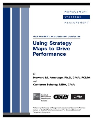 M A N A G E M E N T
S T R A T E G Y
M E A S U R E M E N T
Using Strategy
Maps to Drive
Performance
By
Howard M. Armitage, Ph.D, CMA, FCMA
and
Cameron Scholey, MBA, CMA
MANAGEMENT ACCOUNTING GUIDELINE
Published byThe Society of Management Accountants of Canada, the American
Institute of Certified Public Accountants andThe Chartered Institute of
Management Accountants.
 