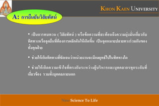 KHON KAEN UNIVERSITY
Neo-Science To Life
• เป็นการทบทวน ( วิสัยทัศน์ ) หรือข้อความที่สะท้อนถึงความมุ่งมั่นเกี่ยวกับ
ทิศทางหรือจุดยืนที่ต้องการผลักดันให้เกิดขึ้น เป็นจุดหมายปลายทางร่วมกันของ
ทั้งทุกฝ่ าย
• ช่วยให้เกิดทิศทางที่ชัดเจนว่าหน่วยงานจะมีกลยุทธ์ไปในทิศทางใด
• ช่วยให้เกิดความเข้าใจที่ตรงกันระหว่างผู้บริหารและบุคคลากรทุกระดับที่
เกี่ยวข้อง รวมทั้งบุคคลภายนอก
A: การยืนยันวิสัยทัศน์
 