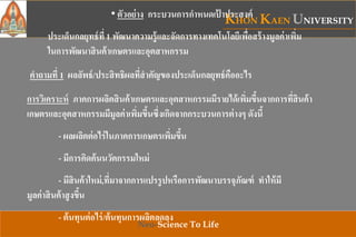 KHON KAEN UNIVERSITY
Neo-Science To Life
• ตัวอย่าง กระบวนการกาหนดเป้ าประสงค์
ประเด็นกลยุทธ์ที่ 1 พัฒนาความรู้และจัดการทางเทคโนโลยีเพื่อสร้างมูลค่าเพิ่ม
ในการพัฒนาสินค้าเกษตรและอุตสาหกรรม
คาถามที่ 1 ผลลัพธ์/ประสิทธิผลที่สาคัญของประเด็นกลยุทธ์คืออะไร
การวิเคราะห์ ภาคการผลิตสินค้าเกษตรและอุตสาหกรรมมีรายได้เพิ่มขึ้นจากการที่สินค้า
เกษตรและอุตสาหกรรมมีมูลค่าเพิ่มขึ้นซึ่งเกิดจากกระบวนการต่างๆ ดังนี้
- ผลผลิตต่อไร่ในภาคการเกษตรเพิ่มขึ้น
- มีการคิดค้นนวัตกรรมใหม่
- มีสินค้าใหม่,ที่มาจากการแปรรูปหรือการพัฒนาบรรจุภัณฑ์ ทาให้มี
มูลค่าสินค้าสูงขึ้น
- ต้นทุนต่อไร่/ต้นทุนการผลิตลดลง
 