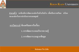 KHON KAEN UNIVERSITY
Neo-Science To Life
คาถามที่ 5 จะต้องมีการพัฒนาองค์กรในด้านใดบ้าง เพื่อเป็นการเตรียม พร้อม
ขององค์กรในการดาเนินการตามกลยุทธ์
การวิเคราะห์ ต้องเตรียมการในเรื่อง
1. การพัฒนาระบบบริหารความรู้
2. การพัฒนาระบบฐานข้อมูล
 