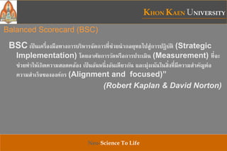 KHON KAEN UNIVERSITY
Neo-Science To Life
Balanced Scorecard (BSC)
BSC เป็ นเครื่องมือทางการบริหารจัดการที่ช่วยนากลยุทธไปสู่การปฏิบัติ (Strategic
Implementation) โดยอาศัยการวัดหรือการประเมิน (Measurement) ที่จะ
ช่วยทาให้เกิดความสอดคล้อง เป็ นอันหนึ่งอันเดียวกัน และมุ่งเน้นในสิ่งที่มีความสาคัญต่อ
ความสาเร็จขององค์กร (Alignment and focused)”
(Robert Kaplan & David Norton)
 