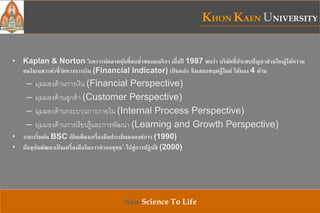 KHON KAEN UNIVERSITY
Neo-Science To Life
• Kaplan & Norton วิเคราะห์ตลาดหุ้นที่ตกต่าของอเมริกา เมื่อปี 1987 พบว่า บริษัทที่ประสบปัญหาส่วนใหญ่ให้ความ
สนใจเฉพาะตัวชี้วัดทางการเงิน (Financial Indicator) เป็ นหลัก จึงเสนอทฤษฎีใหม่ ให้มอง 4 ด้าน
– มุมมองด้านการเงิน (Financial Perspective)
– มุมมองด้านลูกค้า (Customer Perspective)
– มุมมองด้านกระบวนการภายใน (Internal Process Perspective)
– มุมมองด้านการเรียนรู้และการพัฒนา (Learning and Growth Perspective)
• ระยะเริ่มต้น BSC เป็ นเพียงเครื่องมือประเมินผลองค์การ (1990)
• ปัจจุบันพัฒนาเป็ นเครื่องมือในการนากลยุทธ์์ ไปสู่การปฏิบัติ (2000)
 