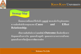 KHON KAEN UNIVERSITY
Neo-Science To Life
Strategy Map
คือแผนภาพที่แสดงให้เห็นถึง กลยุทธ์ ขององค์กรในรูปแบบของ
ความสัมพันธ์เชิงเหตุและผล (Cause and Effect
Relationship)
เป็นความสัมพันธ์ระหว่างผลลัพธ์ (Outcome) ที่องค์กรต้องการ
กับมุมมองด้านการเงิน มุมมองด้านลูกค้า มุมมองกระบวนการภายในและ
มุมมองด้านการเรียนรู้และการพัฒนาองค์กร
 