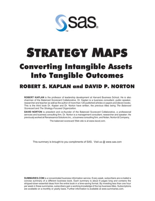 STRATEGY MAPS
Converting Intangible Assets
  Into Tangible Outcomes
ROBERT S. KAPLAN and DAVID P. NORTON
 ROBERT KAPLAN is the professor of leadership development at Harvard Business School. He is also
 chairman of the Balanced Scorecard Collaborative. Dr. Kaplan is a business consultant, public speaker,
 researcher and teacher as well as the author of more than 120 published articles or papers and eleven books.
 This is the third book Dr. Kaplan and Dr. Norton have written, the previous titles being The Balanced
 Scorecard and The Strategy-Focused Organization.
 DAVID NORTON is president and co-founder of the Balanced Scorecard Collaborative, a professional
 services and business consulting firm. Dr. Norton is a management consultant, researcher and speaker. He
 previously worked at Renaissance Solutions Inc., a business consulting firm, and Nolan, Norton & Company.
                          The balanced scorecard Web site is at www.bscol.com.




         This summary is brought to you compliments of SAS. Visit us @ www.sas.com




 SUMMARIES.COM is a concentrated business information service. Every week, subscribers are e-mailed a
 concise summary of a different business book. Each summary is about 8 pages long and contains the
 stripped-down essential ideas from the entire book in a time-saving format. By investing less than one hour
 per week in these summaries, subscribers gain a working knowledge of the top business titles. Subscriptions
 are available on a monthly or yearly basis. Further information is available at www.summaries.com.
 