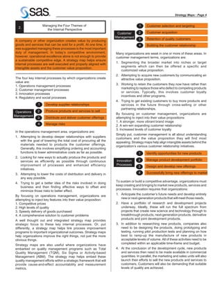Strategy Maps - Page 4


                    Managing the Four Themes of                                      1    Customer selection and targeting
  2.
                      the Internal Perspective
                                                                     Customer       2     Customer acquisition
                                                                    Management
                                                                                    3     Retention of quality customers
A company or other organization creates value by producing
goods and services that can be sold for a profit. At one time, it                   4     Building the customer relationship
was suggested managing these processes is the most important
duty of management. In today’s competitive environment,             Many organizations are weak in one or more of these areas. In
however, operational excellence alone is not enough to provide      customer management terms, organizations are:
a sustainable competitive edge. A strategy map helps ensure
                                                                    1. Segmenting the broader market into niches or target
internal processes are well executed and properly aligned with
                                                                       segments which can then be offered a specific and
intangible assets and the customer value proposition.
                                                                       customized value proposition.
                                                                    2. Attempting to acquire new customers by communicating an
The four key internal processes by which organizations create          attractive value proposition.
value are:
                                                                    3. Working to retain the customers they now have rather than
1. Operations management processes
                                                                       marketing to replace those who defect to competing products
2. Customer management processes
                                                                       or services. Typically, this involves customer loyalty
3. Innovation processes
                                                                       incentives and other programs.
4. Regulatory and social processes
                                                                    4. Trying to get existing customers to buy more products and
                1    Develop supplier relationships                    services in the future through cross-selling or other
                                                                       partnering relationships.
 Operations     2    Produce products and services to sell
                                                                    By focusing on customer management, organizations are
Management
                3    Distribute and deliver customer offerings      attempting to inject into their value propositions:
                                                                    1. A stronger, more vibrant brand image
                4    Manage risks                                   2. A win-win expanding customer relationship
                                                                    3. Increased levels of customer loyalty
In the operations management area, organizations are:
                                                                    Simply put, customer management is all about understanding
1. Attempting to develop deeper relationships with suppliers        customers and the value proposition they will find most
   with the goal of lowering the total cost of procuring all the    appealing. Strategy maps help align intangible assets behind the
   materials needed to products the customer offerings.             organization’s various customer relationship initiatives.
   Generally, this involves simplifying ordering and accounting
   functions to lower administrative costs as far as possible.                      1     Identify opportunities for new products
2. Looking for new ways to actually produce the products and
   services as efficiently as possible through continuous           Innovation      2     Manage product development portfolio
   improvement of processes and enhanced efficiency                 Processes
                                                                                    3     Design and develop new offerings
   initiatives.
3. Attempting to lower the costs of distribution and delivery in                    4     Successfully bring new offerings to market
   any way possible.
                                                                    To sustain or build a competitive advantage, organizations must
4. Trying to get a better idea of the risks involved in doing
                                                                    keep creating and bringing to market new products, services and
   business and then finding effective ways to offset and
                                                                    processes. Innovation requires that organizations:
   minimize those risks to better effect.
                                                                    1. Anticipate the customer’s future needs and develop entirely
By focusing on operations management, organizations are
                                                                       new or next-generation products that will meet those needs.
attempting to inject key features into their value proposition:
1. Competitive prices                                               2. Have a portfolio of research and development projects
2. High levels of quality                                              underway. Ideally, these will run the full spectrum from
3. Speedy delivery of goods purchased                                  projects that create new science and technology through to
4. A comprehensive solution to customer problems                       breakthrough products, next-generation products, derivative
                                                                       products and joint development products.
A well thought out and integrated strategy map provides
strategic focus to these key internal processes. Or, put            3. In addition to researching new products, companies also
differently, a strategy map helps link process improvement             need to be designing the products, doing prototyping and
programs to important organizational outcomes. Strategy maps           testing, running pilot production tests and planning on how
help organizations improve the right things, not just the more         best to ramp-up the manufacture of new products in
obvious things.                                                        acceptable levels of volume. All of these activities need to be
                                                                       completed within an applicable time-frame and budget.
Strategy maps are also useful where organizations have
embarked on quality management programs such as Total               4. At the conclusion of the development cycle, new products
Quality Management (TQM), Six Sigma or Activity-based                  and services then need to be made available in commercial
Management (ABM). The strategy map helps embed these                   quantities. In parallel, the marketing and sales units will also
quality management efforts within a strategic framework that will      launch their efforts to sell the new products and services to
provide cause-and-effect accountability and measurement                customers. Customers will also be demanding that suitable
metrics.                                                               levels of quality are achieved.
 