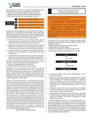 Strategy Maps - Page 5

By focusing on innovation processes, organizations are
                                                                                         Aligning and Managing the Creation
attempting to inject into their customer value proposition:                 3.
                                                                                           of Value From Intangible Assets
1. Enhanced functionality or high-performance products
2. Being the first to market with new features and benefits
3. Extension of products into new, expanded markets
                                                                        In order for added value to be realized from the three intangible
                                                                        assets, two things need to happen:
                 1     Being environmentally conscious
                                                                        1. Those intangible assets must be adequately aligned with the
Regulatory      2      Providing a safe and healthy workplace              strategy the organization is attempting to execute.
and Social                                                              2. An integrated program must be undertaken under which an
                3     Using non-exploitive employment practices
                                                                           attempt is made to enhance all of the organization’s
                 4     Investing in the broader community                  intangible assets in a coordinated fashion rather than in
                                                                           standalone programs working against each other.
Companies and organizations must continually win the right to           The key to managing intangible assets is to measure their
operate in the communities and countries within which they              degree of “readiness” – which is defined as the extent to which
produce and sell their offerings. They do this by complying with        the intangible asset meets the requirements of the enterprise’s
all the applicable laws and regulations, and by contributing to the     overall strategy.
communities within which they operate. Specifically:
1. Organizations have to use energy wisely, avoid
   contaminating the environment and minimize the impact on             In practical terms, the best way to manage intangible assets
   the environment of all products produced and sold.                   effectively is by developing a strategic readiness report for your
                                                                        organization which:
2. Organizations have to provide a workplace which is safe and          1. Defines all the organization’s intangible assets.
   healthy for its employees, and to take active measures to            2. Aligns each asset to the strategy.
   reduce employee exposure to dangers wherever possible.               3. Measures the degree of readiness for each asset.
3. Companies need to pay workers appropriately and provide              Conceptually, readiness can be described in this way:
   opportunities for employees to gain new skills and
   competencies.
                                                                                                      Cash
4. Corporations need to be sensitive to the needs of the broader
   community and willing to make monetary contributions or
   allow employees to do volunteer work while still being paid.                                           Liquidity
At a minimum, these social and regulatory internal processes are                                Tangible Assets
intended to inject into the customer value proposition:
1. A sense of partnership with the community
2. An awareness of the need to be a good citizen                                                          Readiness
Regulatory and social processes also paves the way for
                                                                                                Intangible Assets
companies to enter new markets in the future. Organizations
with a strong track record in this area are welcomed into new
regions. There is also the flow-on effect in internal morale when
employees take pride in their organization’s contribution to            n   Liquidity is the ease with which a tangible asset can be
improving the communities where they live. This, in turn, makes             converted into cash.
it easier to attract and retain talent.                                 n   Readiness is the extent to which an intangible asset is aligned
                                                                            with the strategy of the business enterprise. The higher the
“There are literally hundreds of processes taking place                     state of readiness, the faster intangible assets start
simultaneously in an organization, each creating value in some              generating cash. Readiness only gets converted into cash
way. The art of strategy is to identify and excel at the critical few       when internal processes generate greater levels of revenue
processes that are the most important to the customer value                 and profit.
proposition. All processes should be managed well, but the few
                                                                        n   Intangible assets will only be converted into tangible
strategic processes must receive special attention and focus
                                                                            outcomes (either revenue growth or cost reductions) when
since these processes create the differentiation of the strategy.
                                                                            they support and align with the strategy.
The selected strategic processes should also be drawn from all
four clusters. Each strategy should identify one or more                n   Organizations cannot (and should not) assign a meaningful
processes within operations management, customer                            monetary value to intangible assets because tangible value
management, innovation, and regulatory and social. In this way,             will only be derived in the context of executing a chosen
the value creation process is balanced between the short and the            strategy successfully.
long term. This ensures that the growth in shareholder value will       In all, the strategic readiness of an intangible asset is a
be sustained over time. The critical few strategic processes are        necessary condition for strategic success, but in and of itself
often organized as strategic themes. Strategic themes allow an          does not guarantee that success will be achieved. The objective,
organization to focus and to provide a structure for                    with intangible assets, is to manage them in such a way that their
accountability. Strategic themes are the building blocks around         degree of readiness is enhanced and increased over time rather
which the execution of strategy occurs.”                                than being lost or dissipated. And to achieve that consistently,
              – Robert Kaplan and David Norton                          you must be able to define, measure and manage the readiness
                                                                        of each intangible asset individually.
 
