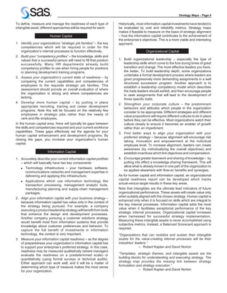 Strategy Maps - Page 6

To define, measure and manage the readiness of each type of          Historically, most information capital investments have tended to
intangible asset, different approaches will be required for each:    be evaluated by cost and reliability metrics. Strategy maps
                                                                     makes it feasible to measure on the basis of strategic alignment
                        Human Capital                                – how the information capital contributes to the achievement of
                                                                     the enterprise’s objectives. This is a more viable and interesting
1. Identify your organizations “strategic job families” – the key    approach.
   competencies which will be required in order for the
   organization’s internal processes to function effectively.                            Organizational Capital
2. Build your “competency profiles” – the knowledge, skills and
   values that a successful person will need to fill that position   1. Build organizational leadership – especially the type of
   successfully. Many HR departments already build                      leadership skills which come to the fore during times of great
   competency profiles to use when hiring people for positions          transition and change. The more effective leaders you have,
   or planning development training programs.                           the better. To build leadership depth, some organizations
                                                                        undertake a formal development process where leaders are
3. Assess your organization’s current state of readiness – by
                                                                        given progressively more demanding assignments in a well
   comparing the current capabilities and competencies of
                                                                        structured succession program. Another approach is to
   employees to the requisite strategic job families. This
                                                                        establish a leadership competency model which describes
   assessment should provide an overall evaluation of where
                                                                        the traits leaders should exhibit, and then encourage people
   the organization is strong and where competencies are
                                                                        to seek assignments that will lead to the development of
   lacking.
                                                                        those specific traits.
4. Develop more human capital – by putting in place
                                                                     2. Strengthen your corporate culture – the predominant
   appropriate recruiting, training and career development
                                                                        behaviors and attitudes which people in the organization
   programs. Note this will be focused on the relatively few
                                                                        consider to be appropriate. Different strategies and different
   employees in strategic jobs rather than the needs of
                                                                        value propositions will require different cultures to be in place
   rank-and-file employees.
                                                                        before they can be effective. Most organizations watch their
In the human capital area, there will typically be gaps between         culture closely to ensure it becomes an enabler of growth
the skills and competencies required and your current workforce         rather than an impediment.
capabilities. These gaps effectively set the agenda for your
                                                                     3. Find better ways to align your organization with your
human capital enhancement and development programs. By
                                                                        preferred strategy – because alignment will encourage risk
closing the gaps, you increase your organization’s human
                                                                        taking, innovation and empowerment at the individual
capital.
                                                                        employee level. To increase alignment, leaders can create
                                                                        awareness (by individualizing the overall objectives) and
                      Information Capital                               establish incentives which link objectives and compensation.
1. Accurately describe your current information capital portfolio    4. Encourage greater teamwork and sharing of knowledge – by
   – which will basically have two key components:                      putting into effect a knowledge sharing framework. This will
                                                                        allow what is already known in one part of the organization to
   n   Technology infrastructure – your hardware, software,
                                                                        be applied elsewhere with flow-on benefits and synergies.
       communications networks and management expertise in
       delivering and applying this infrastructure.                  As for human capital and information capital, an organizational
                                                                     capital readiness report can be developed which tracks
   n   Applications which use information technology like
                                                                     actual-versus-target results in these key areas.
       transaction processing, management analytic tools,
       manufacturing planning and supply-chain management            Note that intangibles are the ultimate lead indicators of future
       packages.                                                     organizational performance. These assets will create value only
                                                                     when suitably aligned with the chosen strategy. Human capital is
2. Align your information capital with your business strategy –
                                                                     enhanced only when it is focused on skills which are integral to
   because information capital has value only in the context of
                                                                     the key internal processes. Information capital adds the most
   the strategy being pursued. For example, a company
                                                                     value when it facilitates exceptional performance of the key
   executing a product leadership strategy will benefit from tools
                                                                     strategic internal processes. Organizational capital increases
   that enhance the design and development processes.
                                                                     when harnessed for successful strategy implementation.
   Another company pursuing a customer solutions strategy
                                                                     Measuring these intangible assets is never accomplished using
   would benefit most from information systems that provide
                                                                     subjective metrics. Instead, a Balanced Scorecard approach is
   knowledge about customer preferences and behavior. To
                                                                     required.
   capture the full benefit of investments in information
   technology, the context is very important.                        “Organizations that can mobilize and sustain their intangible
3. Measure your information capital readiness – as the degree        assets for the value-creating internal processes will be their
   of preparedness your organization’s information capital has       industries’ leaders.”
   to support your enterprise’s preferred strategy. In this case,                   – Robert Kaplan and David Norton
   readiness may be measured qualitatively (where managers
   evaluate the readiness on a predetermined scale) or               “Templates, strategic themes, and intangible assets are the
   quantitatively (using formal surveys or technical audits).        building blocks for understanding and executing strategy. The
   Either approach can work well, and it will be a matter of         strategy map provides the missing link between strategy
   determining which type of measure makes the most sense            formulation and strategy execution.”
   for your organization.                                                          – Robert Kaplan and David Norton
 
