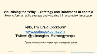 17/08/2020 Craig Cockburn, www.craigcockburn.com @siliconglen #strategymaps
Hello, I’m Craig Cockburn*
www.craigcockburn.com
Twitter: @siliconglen #strategymaps
*Same pronunciation as Alistair, Agile Manifesto co-author
Visualising the “Why” - Strategy and Roadmaps in context
How to form an agile strategy and visualise it in a complex landscape
licensed under a
Creative Commons Attribution 4.0 International license
 