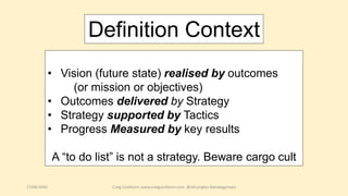 17/08/2020 Craig Cockburn, www.craigcockburn.com @siliconglen #strategymaps
• Vision (future state) realised by outcomes
(or mission or objectives)
• Outcomes delivered by Strategy
• Strategy supported by Tactics
• Progress Measured by key results
A “to do list” is not a strategy. Beware cargo cult
Definition Context
 
