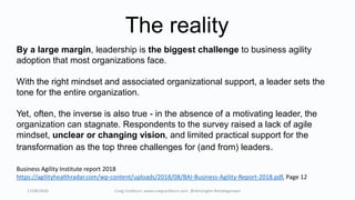 17/08/2020 Craig Cockburn, www.craigcockburn.com @siliconglen #strategymaps
Business Agility Institute report 2018
https://agilityhealthradar.com/wp-content/uploads/2018/08/BAI-Business-Agility-Report-2018.pdf, Page 12
By a large margin, leadership is the biggest challenge to business agility
adoption that most organizations face.
With the right mindset and associated organizational support, a leader sets the
tone for the entire organization.
Yet, often, the inverse is also true - in the absence of a motivating leader, the
organization can stagnate. Respondents to the survey raised a lack of agile
mindset, unclear or changing vision, and limited practical support for the
transformation as the top three challenges for (and from) leaders.
The reality
 