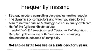 17/08/2020 Craig Cockburn, www.craigcockburn.com @siliconglen #strategymaps
• Strategy needs a compelling story and committed people.
• The dynamics of competitors and when you need to act
• Also remember culture & strategy are not mutually exclusive
• Half of the Agile manifesto values –
Individuals & Interactions and Customer Collaboration…
• Regular updates in line with feedback and changing
circumstances because of complexity
• Not a to-do list to fossilise on a slide deck for 5 years.
Frequently missing
 