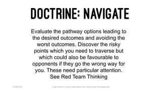 17/08/2020 Craig Cockburn, www.craigcockburn.com @siliconglen #strategymaps
Evaluate the pathway options leading to
the desired outcomes and avoiding the
worst outcomes. Discover the risky
points which you need to traverse but
which could also be favourable to
opponents if they go the wrong way for
you. These need particular attention.
See Red Team Thinking
 