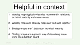 17/08/2020 Craig Cockburn, www.craigcockburn.com @siliconglen #strategymaps
1. Wardley maps typically visualise movement in relation to
technical maturity and value stream
2. Wardley maps and strategy maps can work well together
3. Strategy maps aren’t just about technical maturity
4. Strategy maps are a generic way of visualising future
work, like a Kanban board
Helpful in context
 