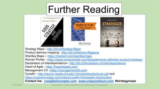 17/08/2020 Craig Cockburn, www.craigcockburn.com @siliconglen #strategymaps
Strategy Maps - http://bit.ly/Strategy-Maps
Product delivery mapping - http://bit.ly/Delivery-Mapping
Wardley Maps – https://medium.com/wardleymaps
Roman Pichler - https://www.romanpichler.com/blog/elements-definition-product-strategy/
Declaration of Interdependence - http://bit.ly/Declaration-of-Interdependence
Heart of Agile - https://heartofagile.com/
Management 3.0 - https://management30.com/
Cynefin - http://alumni.media.mit.edu/~brooks/storybiz/kurtz.pdf and
https://cognitive-edge.com/videos/cynefin-framework-introduction/
Contact me: craig@siliconglen.com www.craigcockburn.com #strategymaps
Further Reading
 