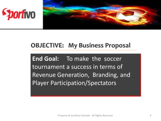 OBJECTIVE: My Business Proposal
End Goal: To make the soccer
tournament a success in terms of
Revenue Generation, Branding...