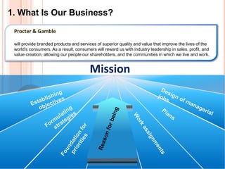 1. What Is Our Business?
Mission
Procter & Gamble
will provide branded products and services of superior quality and value that improve the lives of the
world’s consumers. As a result, consumers will reward us with industry leadership in sales, profit, and
value creation, allowing our people our shareholders, and the communities in which we live and work.
 