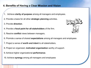 4. Benefits of Having a Clear Mission and Vision
1. Achieve clarity of purpose among all managers and employees.
2. Provide a basis for all other strategic planning activities.
3. Provide direction.
4. Provide a focal point for all stakeholders of the firm.
5. Resolve conflict views between managers.
6. Promote a sense of shared expectations among all managers and employees
.
7. Project a sense of worth and intent to all stakeholders.
8. Project an organized, motivated organization worthy of support.
9. Achieve higher organizational performance.
10. Achieve synergy among all managers and employees
 