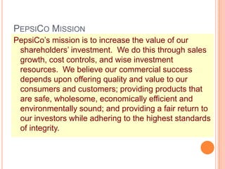 PEPSICO MISSION
PepsiCo’s mission is to increase the value of our
shareholders’ investment. We do this through sales
growth, cost controls, and wise investment
resources. We believe our commercial success
depends upon offering quality and value to our
consumers and customers; providing products that
are safe, wholesome, economically efficient and
environmentally sound; and providing a fair return to
our investors while adhering to the highest standards
of integrity.
 