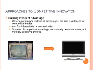 APPROACHES TO COMPETITIVE INNOVATION
 Building layers of advantage
 Wider a company’s portfolio of advantages, the less risk it faces in
competitive battles
 Aim for differentiation + cost reduction
 Sources of competitive advantage are mutually desirable layers, not
mutually exclusive choices
 