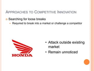 APPROACHES TO COMPETITIVE INNOVATION
 Searching for loose breaks
 Required to break into a market or challenge a competitor
• Attack outside existing
market
• Remain unnoticed
 