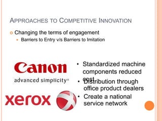 APPROACHES TO COMPETITIVE INNOVATION
 Changing the terms of engagement
 Barriers to Entry v/s Barriers to Imitation
• Standardized machine
components reduced
cost• Distribution through
office product dealers
• Create a national
service network
 