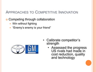 APPROACHES TO COMPETITIVE INNOVATION
 Competing through collaboration
 Win without fighting
 “Enemy’s enemy is your friend”
• Calibrate competitor’s
strength
• Assessed the progress
US rivals had made in
cost reduction, quality
and technology
 