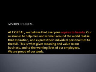 MISSION  OF LOREAL  At L’ORÉAL, we believe that everyone aspires to beauty. Our mission is to help men and women around the world realise that aspiration, and express their individual personalities to the full. This is what gives meaning and value to our business, and to the working lives of our employees. We are proud of our work. 