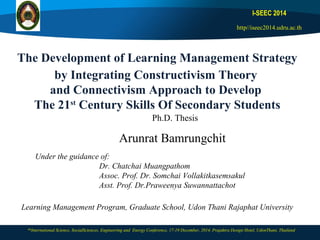 The Development of Learning Management Strategy
by Integrating Constructivism Theory
and Connectivism Approach to Develop
The 21st
Century Skills Of Secondary Students
I-SEEC 2014
http//iseec2014.udru.ac.th
6th
International Science, SocialSciences, Engineering and Energy Conference, 17-19 December, 2014, Prajaktra Design Hotel, UdonThani, Thailand
Arunrat Bamrungchit
Under the guidance of:
Dr. Chatchai Muangpathom
Assoc. Prof. Dr. Somchai Vollakitkasemsakul
Asst. Prof. Dr.Praweenya Suwannattachot
Ph.D. Thesis
Learning Management Program, Graduate School, Udon Thani Rajaphat University
 