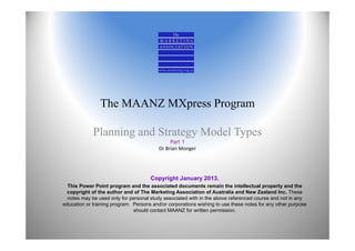 The MAANZ MXpress Program
Planning and Strategy Model Types
Part 1
Dr Brian Monger
Copyright January 2013.
This Power Point program and the associated documents remain the intellectual property and the
copyright of the author and of The Marketing Association of Australia and New Zealand Inc. These
notes may be used only for personal study associated with in the above referenced course and not in any
education or training program. Persons and/or corporations wishing to use these notes for any other purpose
should contact MAANZ for written permission.
 