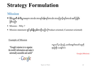 Strategy Formulation
Mission
 rdrdukrÜPD pD;yGm;a&;ubmvJ? bmvkyfief;vkyfwmvJ?bmaBumifhvkyfwmvJ azmfjyjcif;
jzpfonf/
 Mission – Why ?
 Mission statement wGif ESpfrsdK;ESpfpm;&Sdonf/ (Product-oriented, Customer-oriented)
Example of Mission
urÁmay:rSm&SdonfUowif;tcsuftvwfawGudk
pkpnf;jyD; ay;csifwm?
Google (Mission)
13Nyan Lin Thein
 