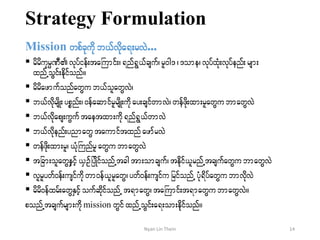 Strategy Formulation
Mission wpfckudk b,fvdka&;rvJ...
 rdrdukrÜPD vkyfief;taBumif;?&nf&G,fcsuf?rl0g'?'ome? vkyfxHk;vkyfenf;rsm;
xnfUoGif;edkifonf/
 rdrdazmufonfawGu b,folawGvJ?
 b,fvdkrsdK;ypönf;? 0efaqmifrlrsdK;udkay;csifwmvJ?wefzdk;xm;rlawGubmawGvJ
 b,fvdkaps;uGuftaetxm;udk&nf&G,fwmvJ
 b,fvdkenf;ynmawGtaumiftxnf azmfrvJ
 wefzdk;xm;rl? ,HkkBunfrlawGubmawGvJ
 tjcm;olawGeSifh,SOfjyKdifonfUtcgtm;omcsuf? tedkif,lrnfUtcsufawGubmawGvJ
 vlrlywf0ef;usifudkwm0ef,lrlawG?ywf0ef;usifu jrifonfU yHk&dyfawGubmvdkvJ
 rdrd0efxrf;awGESifhoufqdkifonfU t&mawG?taBumif;t&mawGu bmawGvJ/
ponfUtcsufrsm;udk mission wGifxnfUoGif;a&;om;edkifonf/
14Nyan Lin Thein
 