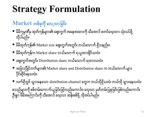 Strategy Formulation
Market wpfckudk avUvmjcif;
 rdrdukrÜPDrSxkwfukefrsm;aps;uGuftaetxm;udkodatmif pwifavhvm? oHk;oyfzdkU
vdkygrnf/
 rdrdxkwfukef Market size aps;uGuftwGif;b,favmuf &Sdoenf;/
 rdrdxkwfukefu Market share b,favmuf&,lxm;edkifovJ/
 aps;uGuftwGif;Distribution share b,favmuf &xm;ovJ/
 tjcm;jydKifbufrsm;Market share and Distribution share ub,favmuf rsm;
ydkifqdkifaeovJ/
 vuf&SdwGifoGm;aeaomdistribution channel awGub,fvdk&SdovJ?b,fvdkoGm;aeovJ/
ponfrsm;udkppfwrf;aumuf,ljcif;jzifhvnf;aumif;?avhvmrSwfwrf;jyKpkjcif;jzpfvnf;aumif;
OD;pGmrdrdtaBumif;udkodatmif avhvm qef;ppfzdkUvdktyfygrnf/
15Nyan Lin Thein
 