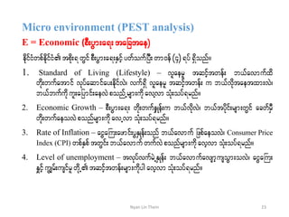 Micro environment (PEST analysis)
E = Economic (pD;yGm;a&;tajctae)
edkifiHwpfedkifiHtpdk;&wGifpD;yGm;a&;ESifhywfoufjyD;wm0ef(4)&yf&Sdonf/
1. Standard of Living (Lifestyle) – vlaerl tqifhtwef; b,favmufxd
wdk;wufatmif vkyfaqmifay;edkifvJ? vuf&Sd vllaerl tqifhtwef; u b,fvdktaetxm;vJ?
b,fbufudkul;ajymif;aevJponfUrsm;udkavYvm oHk;oyf&rnf/
2. Economic Growth – pD;yGm;a&; wdk;wufeSKef;u b,fvdkvJ? b,ftykdif;rsm;wGif acwfrSD
wdk;wufaeovJponfrsm;udk avUvmoHk;oyf&rnf/
3. Rate of Inflation – aiGaBu;azmif;yGESKef;onf b,favmuf jzpfaeovJ? Consumer Price
Index (CPI) wpfESpftwGif;b,favmufwufvJ ponfrsm;udkavhvm oHk;oyf&rnf/
4. Level of unemployment – tvkyfvufrJUESKef; b,favmufavsmhusoGm;ovJ? aiGaBu;
ESIifhuGsrf;usifrlwdkUtqihftwef;rsm;udkygavhvmoHk;oyf&rnf/
23Nyan Lin Thein
 